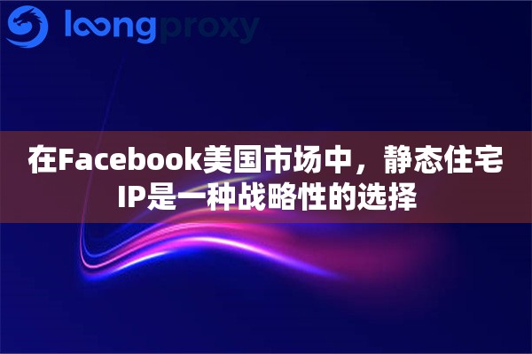 在Facebook美国市场中，静态住宅IP是一种战略性的选择