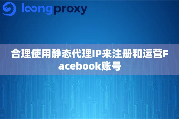 合理使用静态代理IP来注册和运营Facebook账号