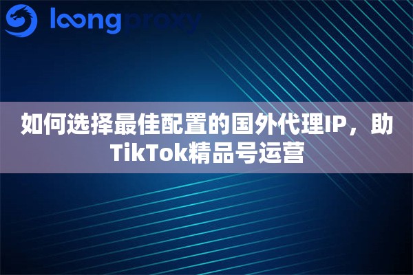 如何选择最佳配置的国外代理IP，助TikTok精品号运营