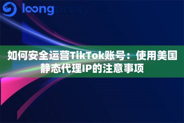 如何安全运营TikTok账号：使用美国静态代理IP的注意事项