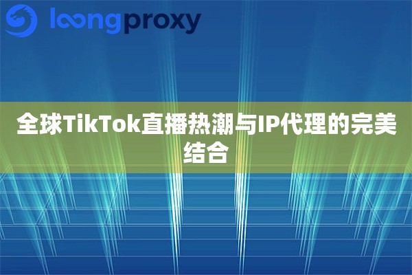 全球TikTok直播热潮与IP代理的完美结合