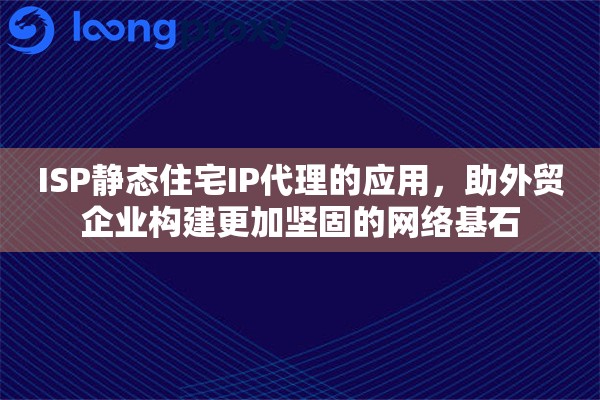 ISP静态住宅IP代理的应用，助外贸企业构建更加坚固的网络基石