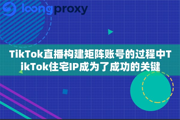 TikTok直播构建矩阵账号的过程中TikTok住宅IP成为了成功的关键