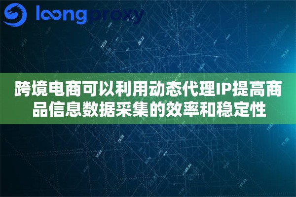 跨境电商可以利用动态代理IP提高商品信息数据采集的效率和稳定性