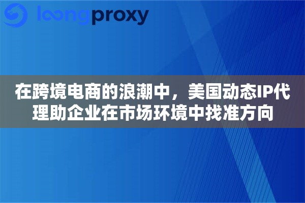 在跨境电商的浪潮中，美国动态IP代理助企业在市场环境中找准方向