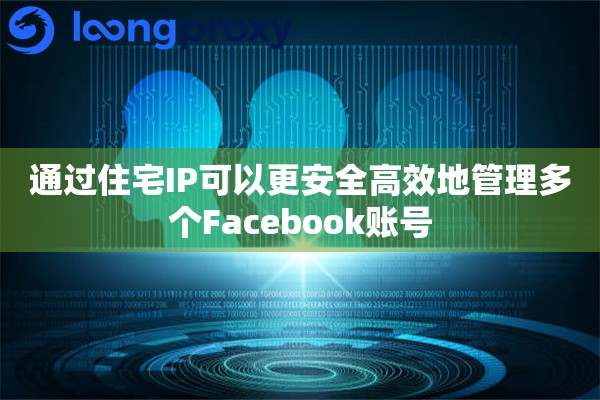 通过住宅IP可以更安全高效地管理多个Facebook账号