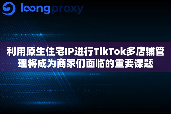 利用原生住宅IP进行TikTok多店铺管理将成为商家们面临的重要课题