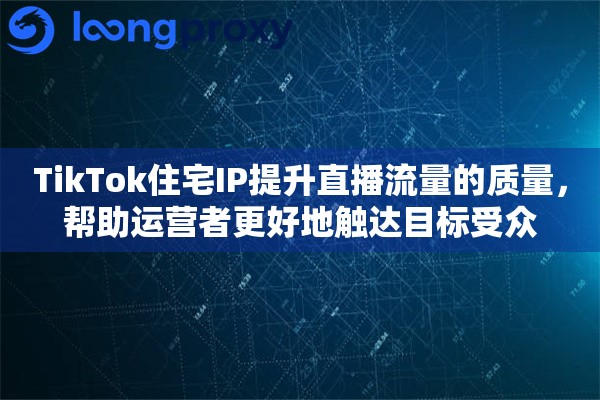 TikTok住宅IP提升直播流量的质量，帮助运营者更好地触达目标受众