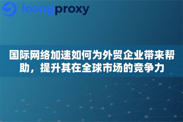 国际网络加速如何为外贸企业带来帮助，提升其在全球市场的竞争力