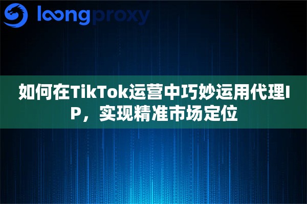 如何在TikTok运营中巧妙运用代理IP，实现精准市场定位