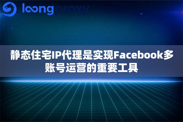 静态住宅IP代理是实现Facebook多账号运营的重要工具