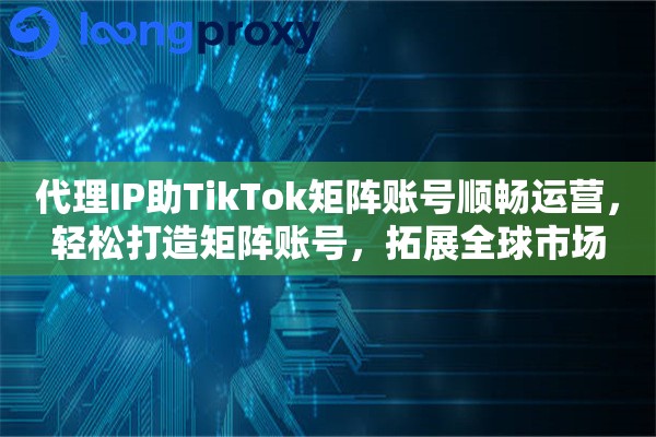 代理IP助TikTok矩阵账号顺畅运营，轻松打造矩阵账号，拓展全球市场