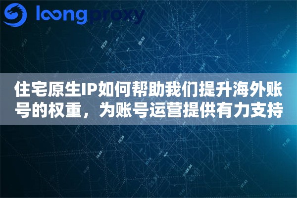 住宅原生IP如何帮助我们提升海外账号的权重，为账号运营提供有力支持