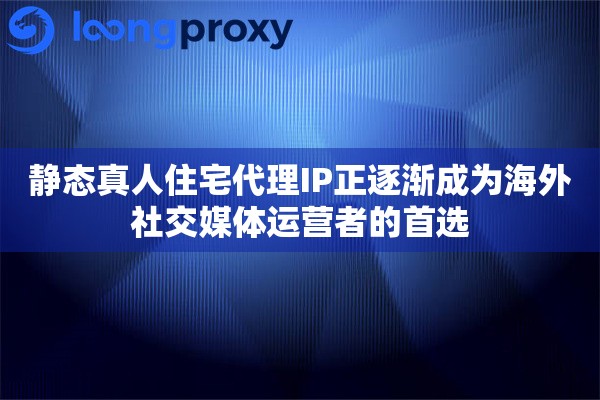 静态真人住宅代理IP正逐渐成为海外社交媒体运营者的首选