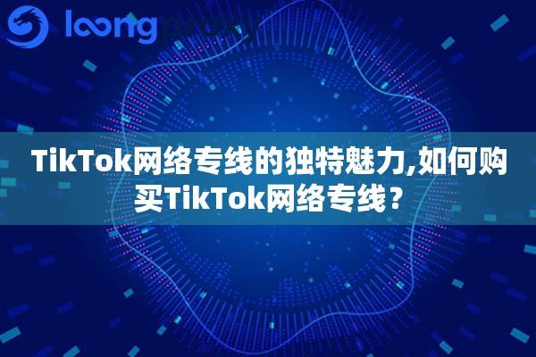 TikTok网络专线的独特魅力,如何购买TikTok网络专线？