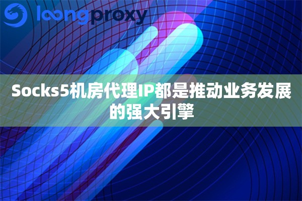 Socks5机房代理IP都是推动业务发展的强大引擎