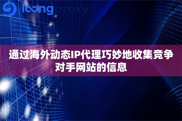 通过海外动态IP代理巧妙地收集竞争对手网站的信息