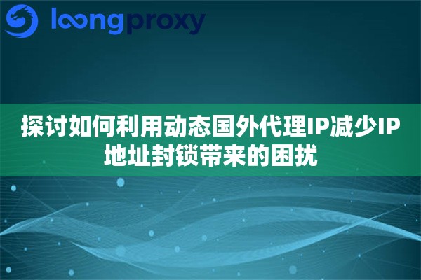 探讨如何利用动态国外代理IP减少IP地址封锁带来的困扰