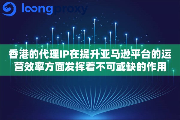 香港的代理IP在提升亚马逊平台的运营效率方面发挥着不可或缺的作用