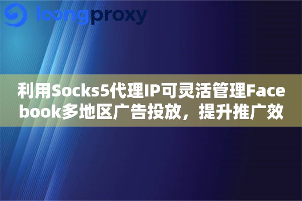 利用Socks5代理IP可灵活管理Facebook多地区广告投放，提升推广效果