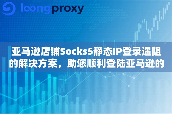 亚马逊店铺Socks5静态IP登录遇阻的解决方案，助您顺利登陆亚马逊的世界